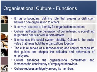 Organisational Culture - Functions
   • It has a boundary, defining role that creates a distinction
     between one organisation to others.
   • It conveys a sense of identity for organisation members.
   • Culture facilitates the generation of commitment to something
     larger than one’s individual self-interest.
   • It enhances the social system stability. Culture is the social
     value that helps hold the organizations together.
   • The culture serves us a sense-making and control mechanism
     that guides and shapes the attitudes and behaviours of
     employees.
   • Culture enhances the organizational commitment and
     increases the consistency of employee behaviour.
   • Culture reduces ambiguity among its members.
 