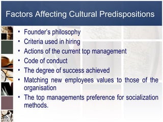 Factors Affecting Cultural Predispositions

   • Founder’s philosophy
   • Criteria used in hiring
   • Actions of the current top management
   • Code of conduct
   • The degree of success achieved
   • Matching new employees values to those of the
     organisation
   • The top managements preference for socialization
     methods.
 