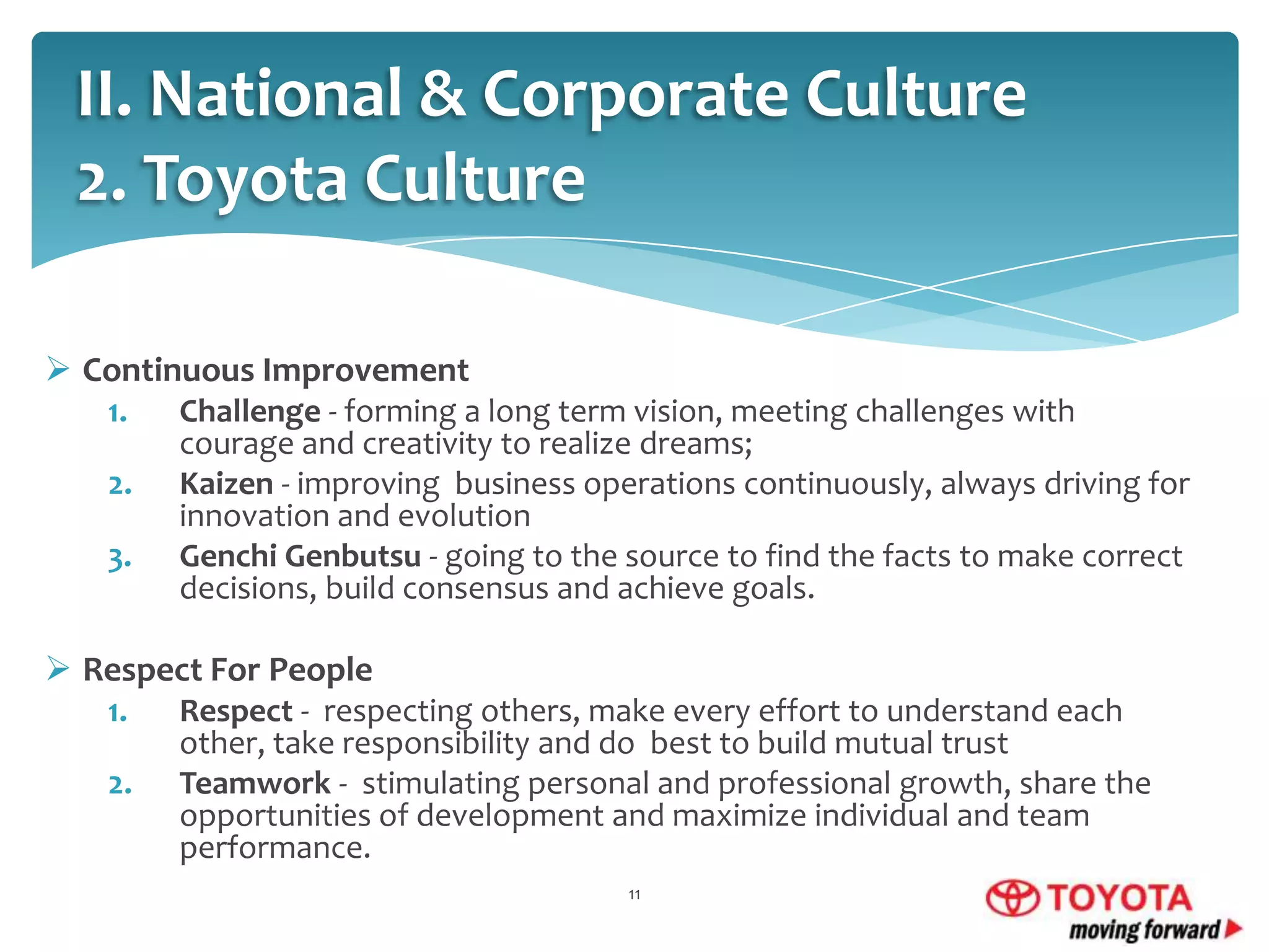 II. National & Corporate Culture
2. Toyota Culture
 Continuous Improvement
1.
2.
3.

Challenge - forming a long term vision, meeting challenges with
courage and creativity to realize dreams;
Kaizen - improving business operations continuously, always driving for
innovation and evolution
Genchi Genbutsu - going to the source to find the facts to make correct
decisions, build consensus and achieve goals.

 Respect For People
1.
2.

Respect - respecting others, make every effort to understand each
other, take responsibility and do best to build mutual trust
Teamwork - stimulating personal and professional growth, share the
opportunities of development and maximize individual and team
performance.
11

 