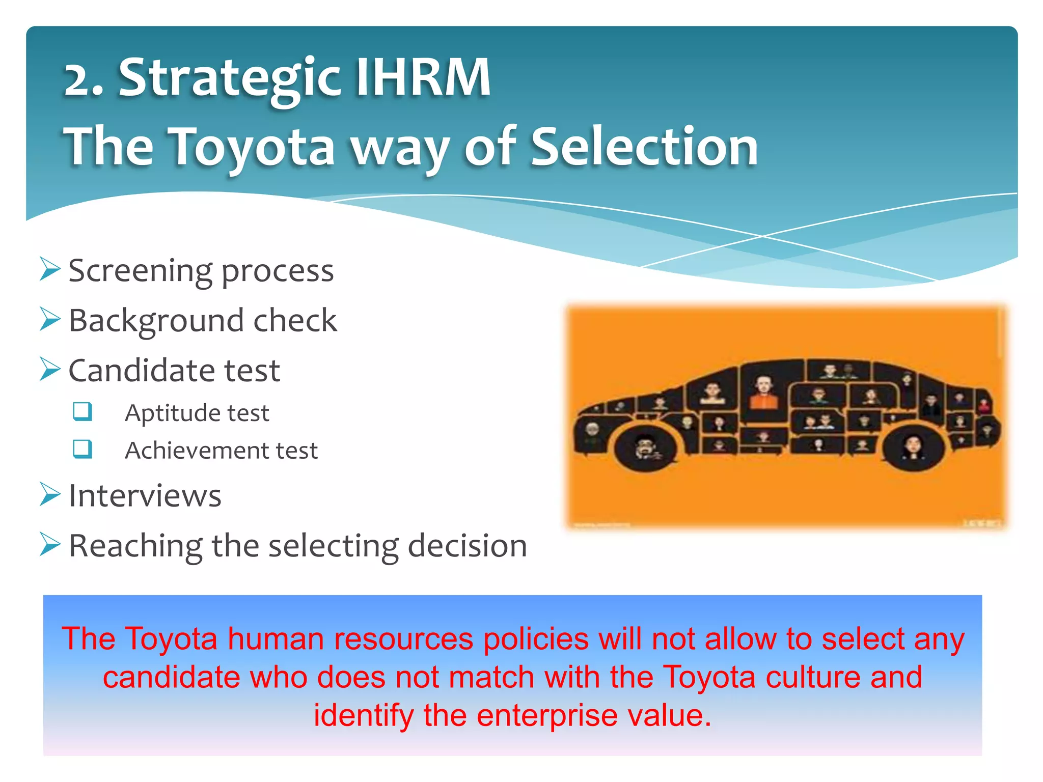 2. Strategic IHRM
The Toyota way of Selection
 Screening process
 Background check
 Candidate test



Aptitude test
Achievement test

 Interviews
 Reaching the selecting decision
The Toyota human resources policies will not allow to select any
candidate who does not match with the Toyota culture and
identify the enterprise value.
14

 