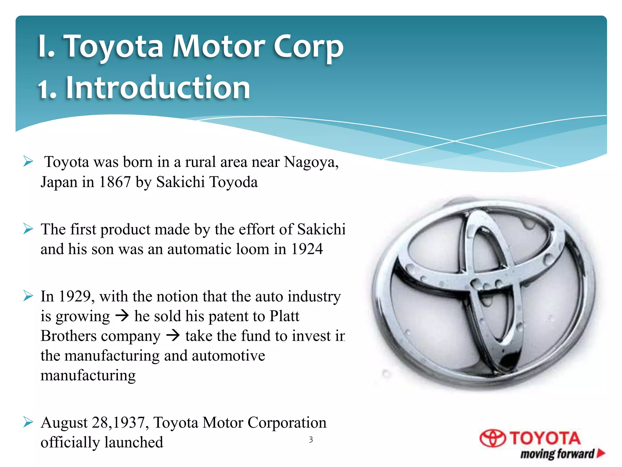 I. Toyota Motor Corp
1. Introduction
 Toyota was born in a rural area near Nagoya,
Japan in 1867 by Sakichi Toyoda
 The first product made by the effort of Sakichi
and his son was an automatic loom in 1924
 In 1929, with the notion that the auto industry
is growing  he sold his patent to Platt
Brothers company  take the fund to invest in
the manufacturing and automotive
manufacturing
 August 28,1937, Toyota Motor Corporation
3
officially launched

 