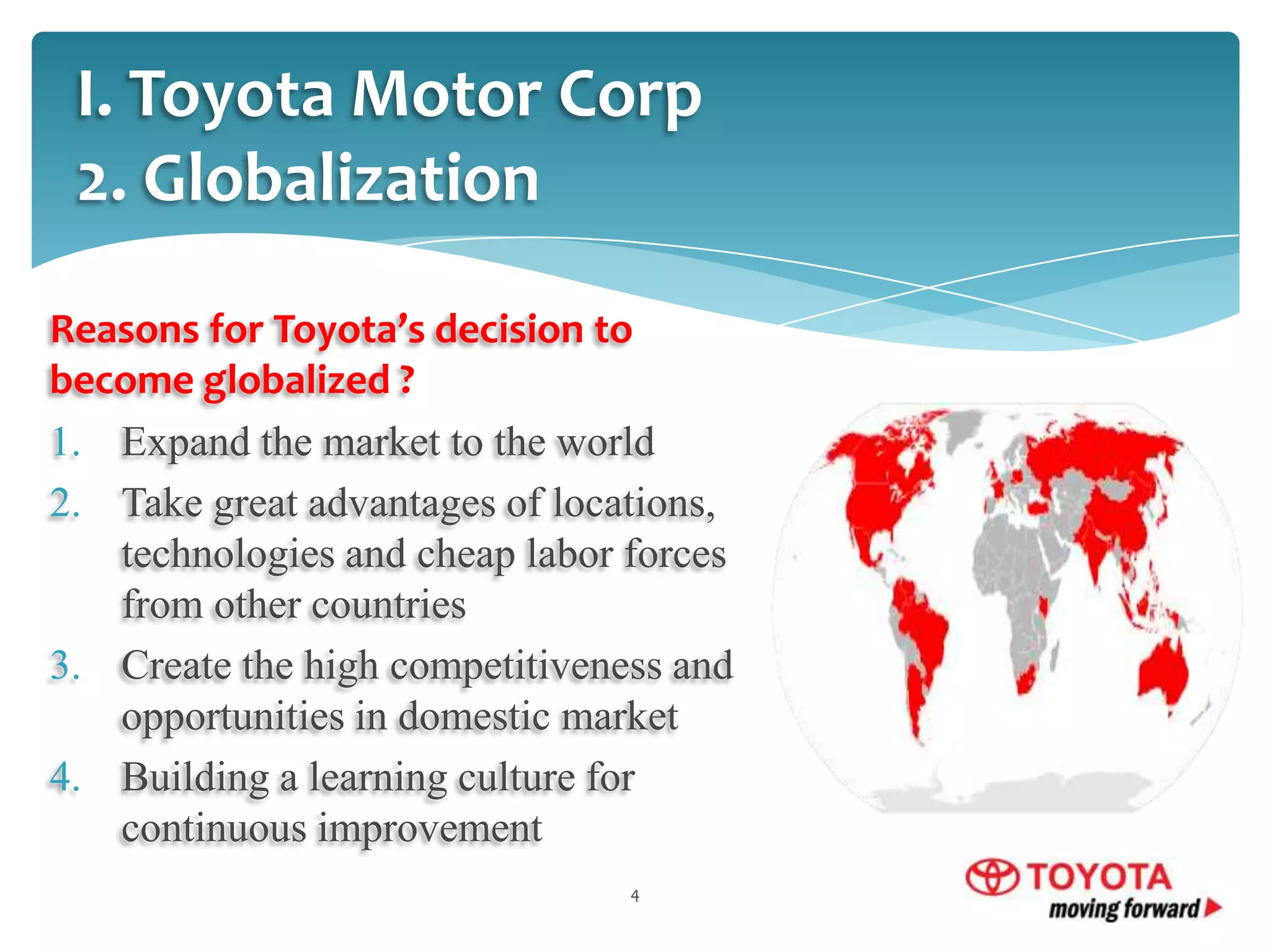 I. Toyota Motor Corp
2. Globalization
Reasons for Toyota’s decision to
become globalized ?
1. Expand the market to the world
2. Take great advantages of locations,
technologies and cheap labor forces
from other countries
3. Create the high competitiveness and
opportunities in domestic market
4. Building a learning culture for
continuous improvement
4

 