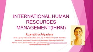 INTERNATIONAL HUMAN
RESOURCES
MANAGEMENT(IHRM)
Aparrajitha Ariyadasa
( B.Sc (J’pura), B.Sc. (OUSL), Post. Grad. Dip. In IP Law(wales), LLM (Colombo)
Lecturer in University of Plymouth (UK), Lymkokwin (Malaysia), SLIIT, ICBT
Attorney-at-Law, Senior Partner ATD Legal Associates (www.atdlegalassociates.com),
atdlegalassociates@gmail.com
 