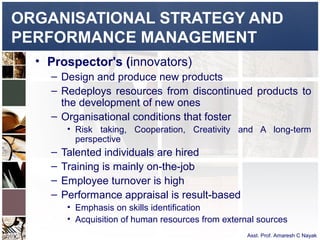 ORGANISATIONAL STRATEGY AND
PERFORMANCE MANAGEMENT
  • Prospector's (innovators)
    – Design and produce new products
    – Redeploys resources from discontinued products to
      the development of new ones
    – Organisational conditions that foster
         • Risk taking, Cooperation, Creativity and A long-term
           perspective
    –   Talented individuals are hired
    –   Training is mainly on-the-job
    –   Employee turnover is high
    –   Performance appraisal is result-based
         • Emphasis on skills identification
         • Acquisition of human resources from external sources
                                                     Asst. Prof. Amaresh C Nayak
 
