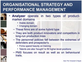 ORGANISATIONAL STRATEGY AND
PERFORMANCE MANAGEMENT
  • Analyzer operate in two types of product-
    market domains
       • Stable domain
       • Changing domain
    – These firms are of some hybrid type
    – They are both product innovators and competitors in
      long-run production lines
    – The personnel policies fall between the extremes of
      defenders and prospector's
       • Firms spend heavily on training
       • Talents are also 'bought' to fill higher-level positions
    – PMS focuses on result as well as on behavioural
      traits.
                                                        Asst. Prof. Amaresh C Nayak
 