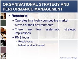 ORGANISATIONAL STRATEGY AND
PERFORMANCE MANAGEMENT
  • Reactor's
    – Operates in a highly competitive market
    – Slaves of their environments
    – There are few systematic strategic
      implications
    – PMS focus
      • Result based
      • behavioural trait based



                                  Asst. Prof. Amaresh C Nayak
 