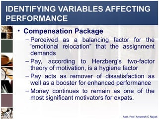 IDENTIFYING VARIABLES AFFECTING
PERFORMANCE
  • Compensation Package
    – Perceived as a balancing factor for the
      'emotional relocation” that the assignment
      demands
    – Pay, according to Herzberg's two-factor
      theory of motivation, is a hygiene factor
    – Pay acts as remover of dissatisfaction as
      well as a booster for enhanced performance
    – Money continues to remain as one of the
      most significant motivators for expats.

                                     Asst. Prof. Amaresh C Nayak
 