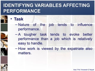 IDENTIFYING VARIABLES AFFECTING
PERFORMANCE
  • Task
    – Nature of the job tends to influence
      performance.
    – A tougher task tends to evoke better
      performance than a job which is relatively
      easy to handle.
    – How work is viewed by the expatriate also
      matters.



                                     Asst. Prof. Amaresh C Nayak
 