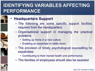 IDENTIFYING VARIABLES AFFECTING
PERFORMANCE
  • Headquarters Support
    – The following are some specific support facilities
      required from the headquarters:
    – Organisational support in managing the practical
      problems
       • Setting up home in a new culture
       • Enabling an expatriate to settle down.
    – The provision of timely psychological counselling for
      expatriates
       • Contributing to their mental health and performance
    – The families of employees should also be assisted

                                                    Asst. Prof. Amaresh C Nayak
 