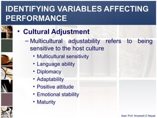 IDENTIFYING VARIABLES AFFECTING
PERFORMANCE
  • Cultural Adjustment
    – Multicultural adjustability refers to being
      sensitive to the host culture
      •   Multicultural sensitivity
      •   Language ability
      •   Diplomacy
      •   Adaptability
      •   Positive attitude
      •   Emotional stability
      •   Maturity

                                      Asst. Prof. Amaresh C Nayak
 