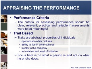 APPRAISING THE PERFORMANCE

  • Performance Criteria
    – The criteria for assessing performance should be
      clear, relevant, practical and reliable if assessments
      were to be meaningful
  • Trait Based
    – Traits are abstract properties of individuals
       •   openness to other cultures
       •   ability to live in other cultures
       •   loyalty to the company
       •   articulation and level of initiative
    – Focus here is on what a person is and not on what
      he or she does.

                                                  Asst. Prof. Amaresh C Nayak
 