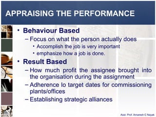 APPRAISING THE PERFORMANCE

  • Behaviour Based
    – Focus on what the person actually does
      • Accomplish the job is very important
      • emphasize how a job is done.
  • Result Based
    – How much profit the assignee brought into
      the organisation during the assignment
    – Adherence lo target dates for commissioning
      plants/offices
    – Establishing strategic alliances

                                               Asst. Prof. Amaresh C Nayak
 