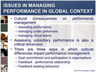 ISSUES IN MANAGING
PERFORMANCE IN GLOBAL CONTEXT
  • Cultural consequences           on     performance
    management
    – rewarding performance
    – managing under performers
    – managing virtual teams
  • Assessing subsidiary performance is also a
    critical dimension
  • There are three ways in which cultural
    differences impact performance management:
    – Goal commitment and participation in organisations
    – Feedback performance relationship
    – Feedback seeking behaviour
                                            Asst. Prof. Amaresh C Nayak
 