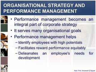 ORGANISATIONAL STRATEGY AND
PERFORMANCE MANAGEMENT
  • Performance management becomes an
    integral part of corporate strategy
  • It serves many organisational goals
  • Performance management helps
    – Identify employees with high potentials
    – Facilitates reward performance equitably
    – Delieanates an employee's needs for
      development


                                   Asst. Prof. Amaresh C Nayak
 