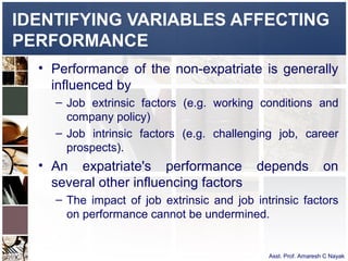 IDENTIFYING VARIABLES AFFECTING
PERFORMANCE
  • Performance of the non-expatriate is generally
    influenced by
    – Job extrinsic factors (e.g. working conditions and
      company policy)
    – Job intrinsic factors (e.g. challenging job, career
      prospects).
  • An expatriate's performance            depends              on
    several other influencing factors
    – The impact of job extrinsic and job intrinsic factors
      on performance cannot be undermined.


                                             Asst. Prof. Amaresh C Nayak
 