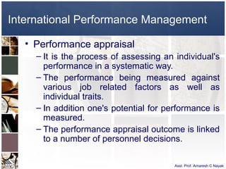 International Performance Management

   • Performance appraisal
     – It is the process of assessing an individual's
       performance in a systematic way.
     – The performance being measured against
       various job related factors as well as
       individual traits.
     – In addition one's potential for performance is
       measured.
     – The performance appraisal outcome is linked
       to a number of personnel decisions.

                                         Asst. Prof. Amaresh C Nayak
 