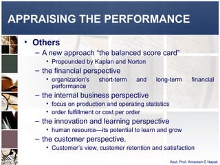 APPRAISING THE PERFORMANCE

  • Others
    – A new approach “the balanced score card”
       • Propounded by Kaplan and Norton
    – the financial perspective
       • organization’s   short-term    and     long-term           financial
         performance
    – the internal business perspective
       • focus on production and operating statistics
       • order fulfillment or cost per order
    – the innovation and learning perspective
       • human resource—its potential to learn and grow
    – the customer perspective.
       • Customer’s view, customer retention and satisfaction

                                                        Asst. Prof. Amaresh C Nayak
 