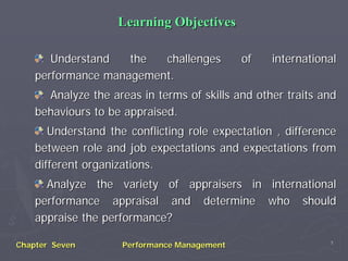 Chapter SevenChapter Seven Performance ManagementPerformance Management 11
Learning ObjectivesLearning Objectives
Understand the challenges of internationalUnderstand the challenges of international
performance management.performance management.
Analyze the areas in terms of skills and other traits andAnalyze the areas in terms of skills and other traits and
behaviours to be appraised.behaviours to be appraised.
Understand the conflicting role expectation , differenceUnderstand the conflicting role expectation , difference
between role and job expectations and expectations frombetween role and job expectations and expectations from
different organizations.different organizations.
Analyze the variety of appraisers in internationalAnalyze the variety of appraisers in international
performance appraisal and determine who shouldperformance appraisal and determine who should
appraise the performance?appraise the performance?
 