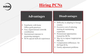 Hiring PCNs
Advantages
 Familiarity with home
Office,goals,practices.
 Easy organizational control&
coordination
 International exposure to
promising managers
 PCNs special skills & experiences
Disadvantages
 Difficulty in adapting to foreign
country
 Excessive cost of selecting
training & maintaining
expatriates
 Promotional opportunities
limited for HCNs
 May try to impose inappropriate
HQ style
 Compensation differences for
HCNs& PCNs
 Family adjustment problems
 
