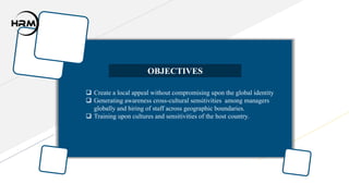  Create a local appeal without compromising upon the global identity
 Generating awareness cross-cultural sensitivities among managers
globally and hiring of staff across geographic boundaries.
 Training upon cultures and sensitivities of the host country.
OBJECTIVES
 