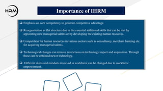  Emphasis on core competency to generate competitive advantage.
 Reorganization as flat structure due to the essential additional skills that can be met by
appointing new managerial talents or by developing the existing human resources.
 Competition for human resources in various sectors such as consultancy, merchant banking etc.
for acquiring managerial talents.
 Technological changes can remove restrictions on technology import and acquisition. Through
these can be obtained newer technology.
 Different skills and mindsets involved in workforce can be changed due to workforce
empowerment.
Importance of IHRM
 