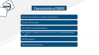 Characteristics of IHRM
 More involvement in employee personal lives
 More HR activities
 Need for a broader perspective
 Changes in emphasis as the work force mix of expatriates and local
vary.
 Risk exposure
 More external influences.
 
