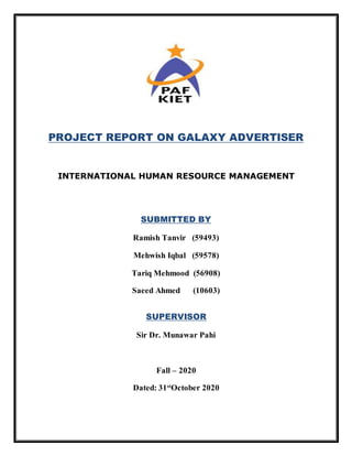 PROJECT REPORT ON GALAXY ADVERTISER
INTERNATIONAL HUMAN RESOURCE MANAGEMENT
SUBMITTED BY
Ramish Tanvir (59493)
Mehwish Iqbal (59578)
Tariq Mehmood (56908)
Saeed Ahmed (10603)
SUPERVISOR
Sir Dr. Munawar Pahi
Fall – 2020
Dated: 31st
October 2020
 