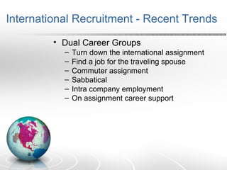 International Recruitment - Recent Trends
• Dual Career Groups
– Turn down the international assignment
– Find a job for the traveling spouse
– Commuter assignment
– Sabbatical
– Intra company employment
– On assignment career support
 