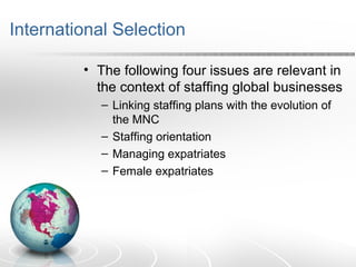 International Selection
• The following four issues are relevant in
the context of staffing global businesses
– Linking staffing plans with the evolution of
the MNC
– Staffing orientation
– Managing expatriates
– Female expatriates
 