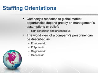 Staffing Orientations
• Company’s response to global market
opportunities depend greatly on management’s
assumptions or beliefs
– both conscious and unconscious
• The world view of a company’s personnel can
be described as
– Ethnocentric
– Polycentric
– Regiocentric
– Geocentric
 