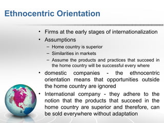 Ethnocentric Orientation
• Firms at the early stages of internationalization
• Assumptions
– Home country is superior
– Similarities in markets
– Assume the products and practices that succeed in
the home country will be successful every where
• domestic companies - the ethnocentric
orientation means that opportunities outside
the home country are ignored
• International company - they adhere to the
notion that the products that succeed in the
home country are superior and therefore, can
be sold everywhere without adaptation
 
