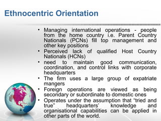 Ethnocentric Orientation
• Managing international operations - people
from the home country i.e. Parent Country
Nationals (PCNs) fill top management and
other key positions
• Perceived lack of qualified Host Country
Nationals (HCNs)
• need to maintain good communication,
coordination, and control links with corporate
headquarters
• The firm uses a large group of expatriate
mangers
• Foreign operations are viewed as being
secondary or subordinate to domestic ones
• Operates under the assumption that “tried and
true” headquarters’ knowledge and
organisational capabilities can be applied in
other parts of the world.
 
