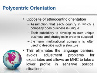Polycentric Orientation
• Opposite of ethnocentric orientation
– Assumption that each country in which a
company does business is unique
– Each subsidiary to develop its own unique
business and strategies in order to succeed
– the term multinational company is often
used to describe such a structure
• This eliminates the language barriers,
avoids adjustment problems for
expatriates and allows an MNC to take a
lower profile in sensitive political
situations
 