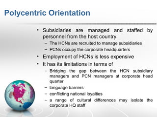 Polycentric Orientation
• Subsidiaries are managed and staffed by
personnel from the host country
– The HCNs are recruited to manage subsidiaries
– PCNs occupy the corporate headquarters
• Employment of HCNs is less expensive
• It has its limitations in terms of
– Bridging the gap between the HCN subsidiary
managers and PCN managers at corporate head
quarter
– language barriers
– conflicting national loyalties
– a range of cultural differences may isolate the
corporate HQ staff
 