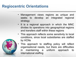 Regiocentric Orientations
• Management views regions as unique and
seeks to develop an integrated regional
strategy
• It is a regional approach in which the MNC
divides its operations into geographical regions
and transfers staff within these regions
• This approach reflects some sensitivity to local
conditions, since local subsidiaries are staffed
by HCNs
• This approach to staffing policy will reflect
organisational needs, but there are difficulties
in maintaining a uniform approach to
international staffing
 