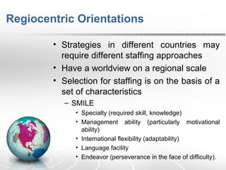 Regiocentric Orientations
• Strategies in different countries may
require different staffing approaches
• Have a worldview on a regional scale
• Selection for staffing is on the basis of a
set of characteristics
– SMILE
• Specialty (required skill, knowledge)
• Management ability (particularly motivational
ability)
• International flexibility (adaptability)
• Language facility
• Endeavor (perseverance in the face of difficulty).
 