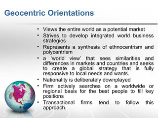 Geocentric Orientations
• Views the entire world as a potential market
• Strives to develop integrated world business
strategies
• Represents a synthesis of ethnocentrism and
polycentrism
• a ‘world view’ that sees similarities and
differences in markets and countries and seeks
to create a global strategy that is fully
responsive to local needs and wants.
• Nationality is deliberately downplayed
• Firm actively searches on a worldwide or
regional basis for the best people to fill key
positions
• Transactional firms tend to follow this
approach.
 