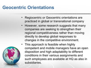 Geocentric Orientations
• Regiocentric or Geocentric orientations are
practiced in global or transnational company
• However, some research suggests that many
companies are seeking to strengthen their
regional competitiveness rather than moving
directly to develop global responses to
changes in the competitive environment.
• This approach is feasible when highly
competent and mobile managers have an open
disposition and high adaptability to different
conditions in their various assignments and
such employees are available at HQ as also in
subsidiaries.
 