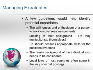 Managing Expatriates
• A few guidelines would help identify
potential expatriates.
– The willingness and enthusiasm of a person
to work on overseas assignments
– Looking at their background - are they
multiculturists themselves?
– He should possess appropriate skills for the
positions overseas
– The family background of the individual also
needs to be considered
– Local laws of host countries often come in
the way of expat postings
 