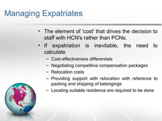 Managing Expatriates
• The element of 'cost' that drives the decision to
staff with HCN's rather than PCNs.
• If expatriation is inevitable, the need lo
calculate
– Cost-effectiveness differentials
– Negotiating competitive compensation packages
– Relocation costs
– Providing support with relocation with reference to
packing and shipping of belongings
– Locating suitable residence are required to be done
 