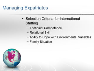 Managing Expatriates
• Selection Criteria for International
Staffing
– Technical Competence
– Relational Skill
– Ability to Cope with Environmental Variables
– Family Situation
 