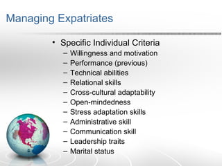 Managing Expatriates
• Specific Individual Criteria
– Willingness and motivation
– Performance (previous)
– Technical abilities
– Relational skills
– Cross-cultural adaptability
– Open-mindedness
– Stress adaptation skills
– Administrative skill
– Communication skill
– Leadership traits
– Marital status
 