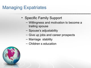 Managing Expatriates
• Specific Family Support
– Willingness and motivation lo become a
trailing spouse
– Spouse’s adjustability
– Give up jobs and career prospects
– Marriage stability
– Children s education
 