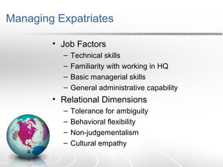 Managing Expatriates
• Job Factors
– Technical skills
– Familiarity with working in HQ
– Basic managerial skills
– General administrative capability
• Relational Dimensions
– Tolerance for ambiguity
– Behavioral flexibility
– Non-judgementalism
– Cultural empathy
 