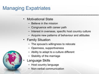 Managing Expatriates
• Motivational State
– Believe in the mission
– Congruence with career path
– Interest in overseas, specific host country culture
– Acquire new patterns of behaviour and attitudes
• Family Situation
– The spouse's willingness to relocate
– Openness, supportiveness
– Ability to adapt to a culture different
– Stability of the marriage
• Language Skills
– Host country language
– Non-verbal communication
 