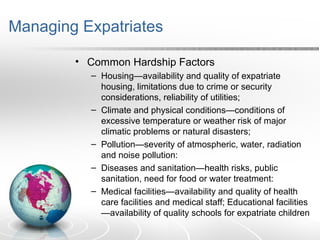Managing Expatriates
• Common Hardship Factors
– Housing—availability and quality of expatriate
housing, limitations due to crime or security
considerations, reliability of utilities;
– Climate and physical conditions—conditions of
excessive temperature or weather risk of major
climatic problems or natural disasters;
– Pollution—severity of atmospheric, water, radiation
and noise pollution:
– Diseases and sanitation—health risks, public
sanitation, need for food or water treatment:
– Medical facilities—availability and quality of health
care facilities and medical staff; Educational facilities
—availability of quality schools for expatriate children
 
