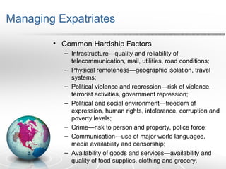Managing Expatriates
• Common Hardship Factors
– Infrastructure—quality and reliability of
telecommunication, mail, utilities, road conditions;
– Physical remoteness—geographic isolation, travel
systems;
– Political violence and repression—risk of violence,
terrorist activities, government repression;
– Political and social environment—freedom of
expression, human rights, intolerance, corruption and
poverty levels;
– Crime—risk to person and property, police force;
– Communication—use of major world languages,
media availability and censorship;
– Availability of goods and services—availability and
quality of food supplies, clothing and grocery.
 