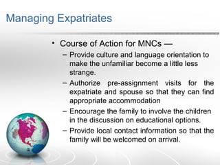 Managing Expatriates
• Course of Action for MNCs —
– Provide culture and language orientation to
make the unfamiliar become a little less
strange.
– Authorize pre-assignment visits for the
expatriate and spouse so that they can find
appropriate accommodation
– Encourage the family to involve the children
in the discussion on educational options.
– Provide local contact information so that the
family will be welcomed on arrival.
 