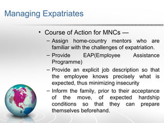 Managing Expatriates
• Course of Action for MNCs —
– Assign home-country mentors who are
familiar with the challenges of expatriation.
– Provide EAP(Employee Assistance
Programme)
– Provide an explicit job description so that
the employee knows precisely what is
expected, thus minimizing insecurity
– Inform the family, prior to their acceptance
of the move, of expected hardship
conditions so that they can prepare
themselves beforehand.
 