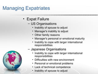 Managing Expatriates
• Expat Failure
– US Organisations
• Inability of spouse to adjust
• Manager's inability to adjust
• Other family reasons
• Manager's personal or emotional maturity
• Inability to cope with larger international
responsibilities
– Japanese Organisations
• Inability to cope with larger international
responsibilities
• Difficulties with new environment
• Personal or emotional problems
• Lack of technical competence
• Inability of spouse to adjust
 